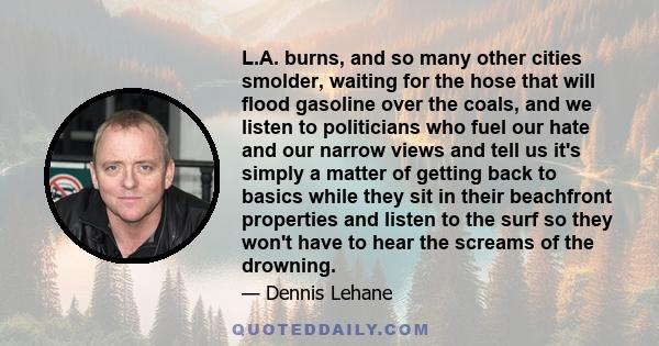 L.A. burns, and so many other cities smolder, waiting for the hose that will flood gasoline over the coals, and we listen to politicians who fuel our hate and our narrow views and tell us it's simply a matter of getting