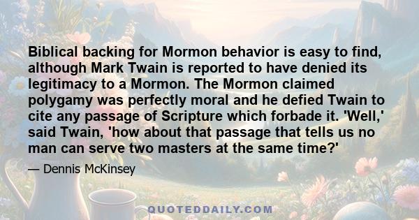 Biblical backing for Mormon behavior is easy to find, although Mark Twain is reported to have denied its legitimacy to a Mormon. The Mormon claimed polygamy was perfectly moral and he defied Twain to cite any passage of