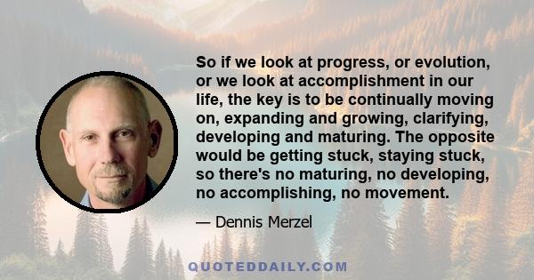 So if we look at progress, or evolution, or we look at accomplishment in our life, the key is to be continually moving on, expanding and growing, clarifying, developing and maturing. The opposite would be getting stuck,