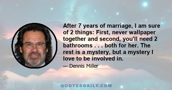 After 7 years of marriage, I am sure of 2 things: First, never wallpaper together and second, you'll need 2 bathrooms . . . both for her. The rest is a mystery, but a mystery I love to be involved in.