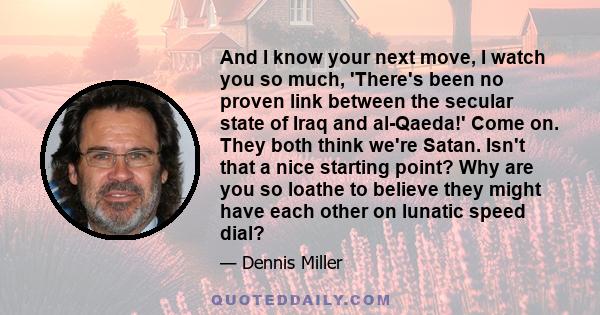 And I know your next move, I watch you so much, 'There's been no proven link between the secular state of Iraq and al-Qaeda!' Come on. They both think we're Satan. Isn't that a nice starting point? Why are you so loathe
