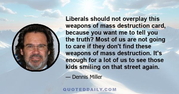 Liberals should not overplay this weapons of mass destruction card, because you want me to tell you the truth? Most of us are not going to care if they don't find these weapons of mass destruction. It's enough for a lot