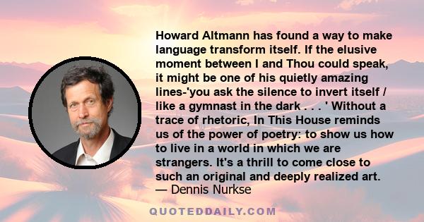 Howard Altmann has found a way to make language transform itself. If the elusive moment between I and Thou could speak, it might be one of his quietly amazing lines-'you ask the silence to invert itself / like a gymnast