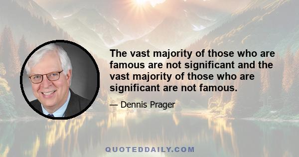 The vast majority of those who are famous are not significant and the vast majority of those who are significant are not famous.