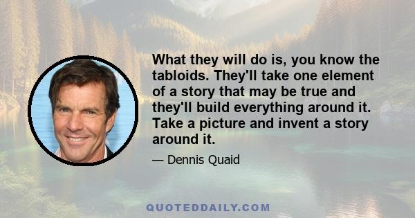 What they will do is, you know the tabloids. They'll take one element of a story that may be true and they'll build everything around it. Take a picture and invent a story around it.