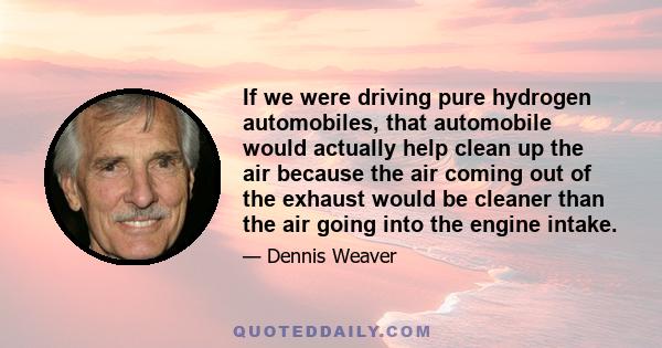 If we were driving pure hydrogen automobiles, that automobile would actually help clean up the air because the air coming out of the exhaust would be cleaner than the air going into the engine intake.