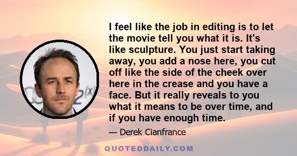 I feel like the job in editing is to let the movie tell you what it is. It's like sculpture. You just start taking away, you add a nose here, you cut off like the side of the cheek over here in the crease and you have a