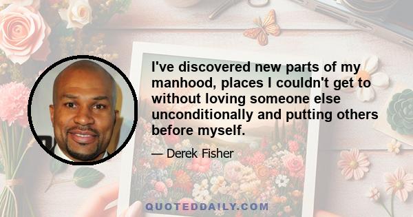 I've discovered new parts of my manhood, places I couldn't get to without loving someone else unconditionally and putting others before myself.