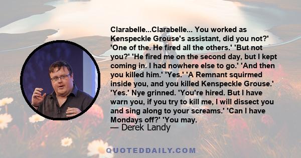 Clarabelle...Clarabelle... You worked as Kenspeckle Grouse's assistant, did you not?' 'One of the. He fired all the others.' 'But not you?' 'He fired me on the second day, but I kept coming in. I had nowhere else to