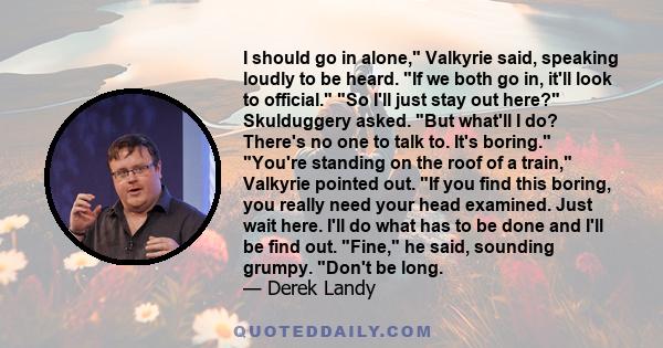 I should go in alone, Valkyrie said, speaking loudly to be heard. If we both go in, it'll look to official. So I'll just stay out here? Skulduggery asked. But what'll I do? There's no one to talk to. It's boring. You're