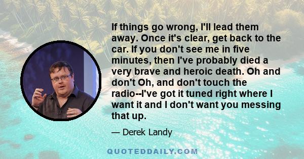 If things go wrong, I'll lead them away. Once it's clear, get back to the car. If you don't see me in five minutes, then I've probably died a very brave and heroic death. Oh and don't Oh, and don't touch the radio--I've