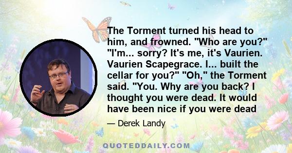 The Torment turned his head to him, and frowned. Who are you? I'm... sorry? It's me, it's Vaurien. Vaurien Scapegrace. I... built the cellar for you? Oh, the Torment said. You. Why are you back? I thought you were dead.