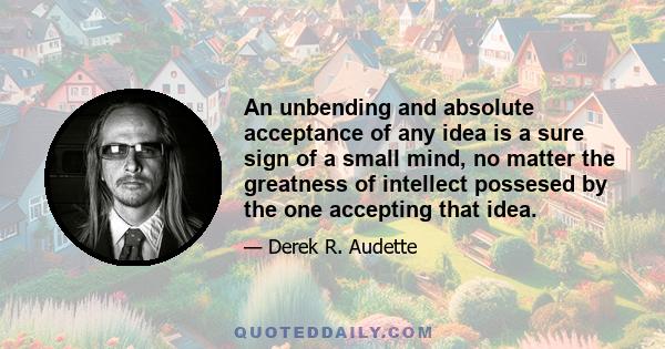 An unbending and absolute acceptance of any idea is a sure sign of a small mind, no matter the greatness of intellect possesed by the one accepting that idea.