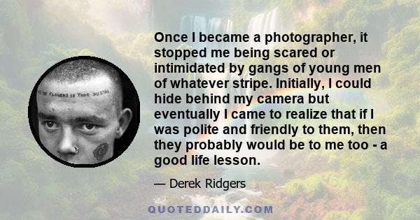 Once I became a photographer, it stopped me being scared or intimidated by gangs of young men of whatever stripe. Initially, I could hide behind my camera but eventually I came to realize that if I was polite and
