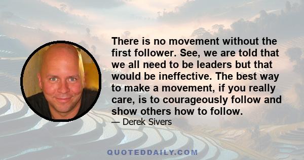 There is no movement without the first follower. See, we are told that we all need to be leaders but that would be ineffective. The best way to make a movement, if you really care, is to courageously follow and show