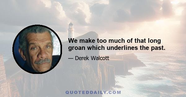 We make too much of that long groan which underlines the past.