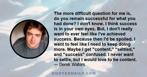 The more difficult question for me is, do you remain successful for what you had done? I don't know. I think success is in your own eyes. But, I don't really want to ever feel like I've achieved success. Because then