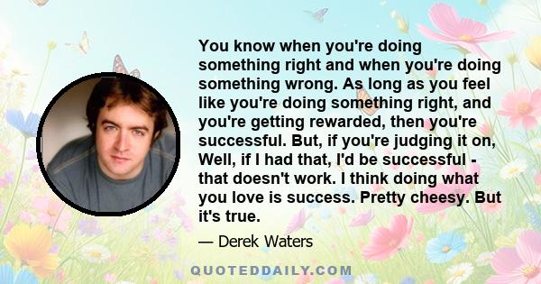 You know when you're doing something right and when you're doing something wrong. As long as you feel like you're doing something right, and you're getting rewarded, then you're successful. But, if you're judging it on,