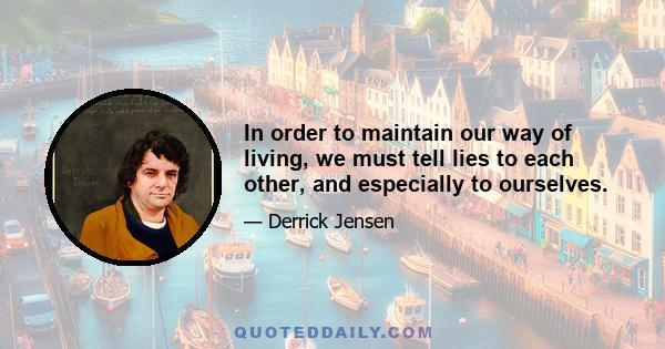 In order to maintain our way of living, we must tell lies to each other, and especially to ourselves.