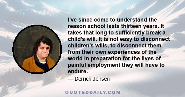 I've since come to understand the reason school lasts thirteen years. It takes that long to sufficiently break a child's will. It is not easy to disconnect children's wills, to disconnect them from their own experiences