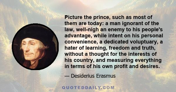Picture the prince, such as most of them are today: a man ignorant of the law, well-nigh an enemy to his people's advantage, while intent on his personal convenience, a dedicated voluptuary, a hater of learning, freedom