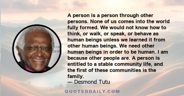 A person is a person through other persons. None of us comes into the world fully formed. We would not know how to think, or walk, or speak, or behave as human beings unless we learned it from other human beings. We