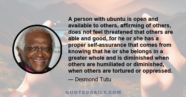 A person with ubuntu is open and available to others, affirming of others, does not feel threatened that others are able and good, for he or she has a proper self-assurance that comes from knowing that he or she belongs