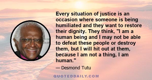 Every situation of justice is an occasion where someone is being humiliated and they want to restore their dignity. They think, I am a human being and I may not be able to defeat these people or destroy them, but I will
