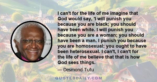 I can't for the life of me imagine that God would say, 'I will punish you because you are black; you should have been white. I will punish you because you are a woman; you should have been a man. I punish you because