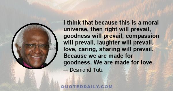 I think that because this is a moral universe, then right will prevail, goodness will prevail, compassion will prevail, laughter will prevail, love, caring, sharing will prevail. Because we are made for goodness. We are