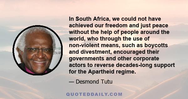 In South Africa, we could not have achieved our freedom and just peace without the help of people around the world, who through the use of non-violent means, such as boycotts and divestment, encouraged their governments