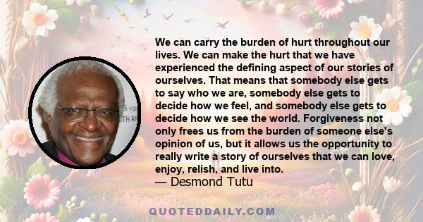We can carry the burden of hurt throughout our lives. We can make the hurt that we have experienced the defining aspect of our stories of ourselves. That means that somebody else gets to say who we are, somebody else