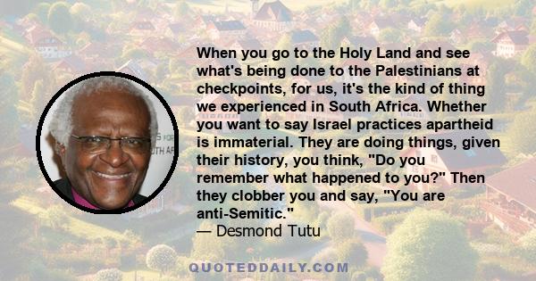 When you go to the Holy Land and see what's being done to the Palestinians at checkpoints, for us, it's the kind of thing we experienced in South Africa. Whether you want to say Israel practices apartheid is immaterial.