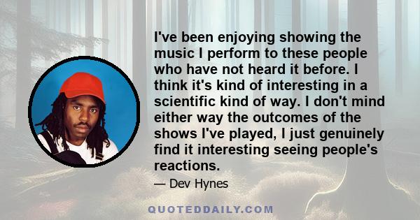 I've been enjoying showing the music I perform to these people who have not heard it before. I think it's kind of interesting in a scientific kind of way. I don't mind either way the outcomes of the shows I've played, I