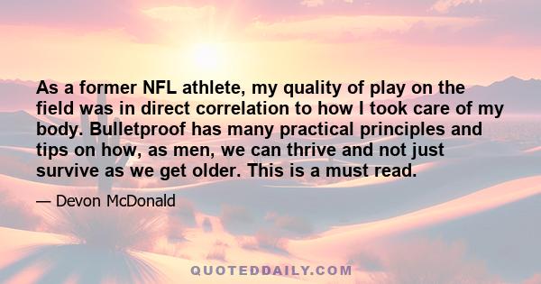 As a former NFL athlete, my quality of play on the field was in direct correlation to how I took care of my body. Bulletproof has many practical principles and tips on how, as men, we can thrive and not just survive as