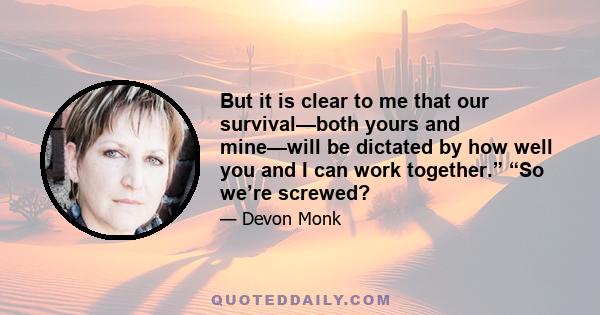 But it is clear to me that our survival—both yours and mine—will be dictated by how well you and I can work together.” “So we’re screwed?