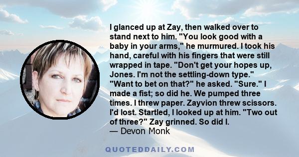 I glanced up at Zay, then walked over to stand next to him. You look good with a baby in your arms, he murmured. I took his hand, careful with his fingers that were still wrapped in tape. Don't get your hopes up, Jones.