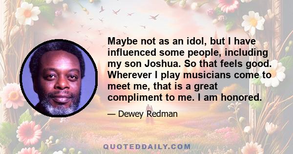 Maybe not as an idol, but I have influenced some people, including my son Joshua. So that feels good. Wherever I play musicians come to meet me, that is a great compliment to me. I am honored.