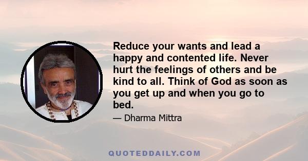Reduce your wants and lead a happy and contented life. Never hurt the feelings of others and be kind to all. Think of God as soon as you get up and when you go to bed.