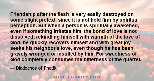 Friendship after the flesh is very easily destroyed on some slight pretext, since it is not held firm by spiritual perception. But when a person is spiritually awakened, even if something irritates him, the bond of love