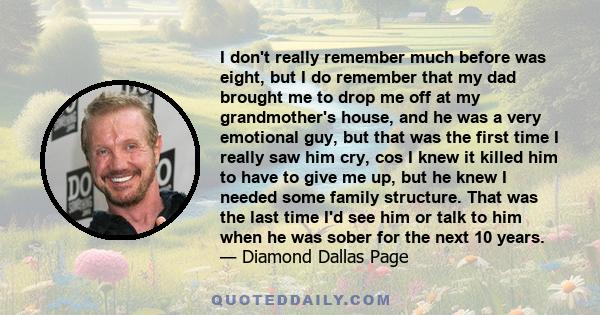 I don't really remember much before was eight, but I do remember that my dad brought me to drop me off at my grandmother's house, and he was a very emotional guy, but that was the first time I really saw him cry, cos I