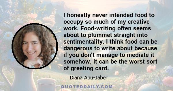 I honestly never intended food to occupy so much of my creative work. Food-writing often seems about to plummet straight into sentimentality. I think food can be dangerous to write about because if you don't manage to