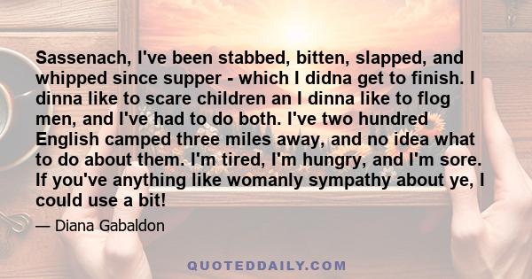 Sassenach, I've been stabbed, bitten, slapped, and whipped since supper - which I didna get to finish. I dinna like to scare children an I dinna like to flog men, and I've had to do both. I've two hundred English camped