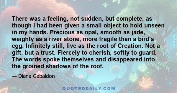 There was a feeling, not sudden, but complete, as though I had been given a small object to hold unseen in my hands. Precious as opal, smooth as jade, weighty as a river stone, more fragile than a bird's egg. Infinitely