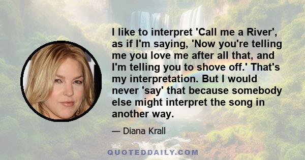 I like to interpret 'Call me a River', as if I'm saying, 'Now you're telling me you love me after all that, and I'm telling you to shove off.' That's my interpretation. But I would never 'say' that because somebody else