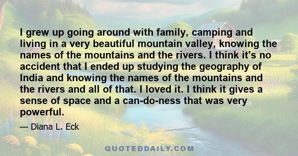 I grew up going around with family, camping and living in a very beautiful mountain valley, knowing the names of the mountains and the rivers. I think it's no accident that I ended up studying the geography of India and