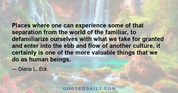 Places where one can experience some of that separation from the world of the familiar, to defamiliarize ourselves with what we take for granted and enter into the ebb and flow of another culture, it certainly is one of