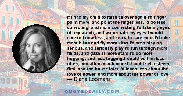 If I had my child to raise all over again,I'd finger paint more, and point the finger less.I'd do less correcting, and more connecting.I'd take my eyes off my watch, and watch with my eyes.I would care to know less, and
