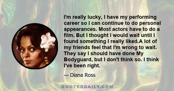 I'm really lucky, I have my performing career so I can continue to do personal appearances. Most actors have to do a film. But I thought I would wait until I found something I really liked.A lot of my friends feel that