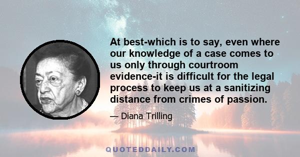 At best-which is to say, even where our knowledge of a case comes to us only through courtroom evidence-it is difficult for the legal process to keep us at a sanitizing distance from crimes of passion.